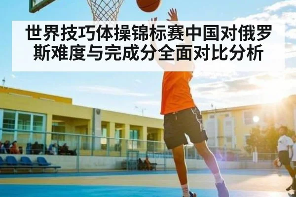世界技巧体操锦标赛中国对俄罗斯难度与完成分全面对比分析
