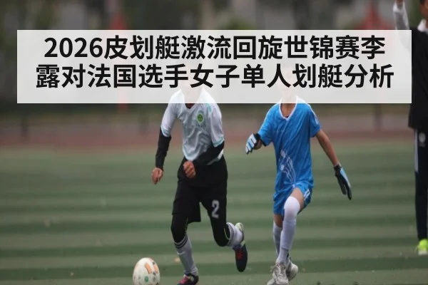 2026皮划艇激流回旋世锦赛李露对法国选手女子单人划艇分析